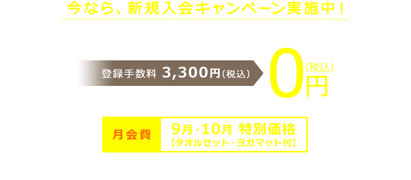 今なら、新規入会キャンペーン実施中! 在籍条件ナシだから、安心してはじめられます。登録手数料 3,300円(税込)→ 0円(税込)さらに! 月会費9月・10月 特別価格【タオルセット・ヨガマット付】 ※詳しくはご利用したい店舗のページよりご確認ください。